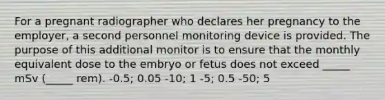 For a pregnant radiographer who declares her pregnancy to the employer, a second personnel monitoring device is provided. The purpose of this additional monitor is to ensure that the monthly equivalent dose to the embryo or fetus does not exceed _____ mSv (_____ rem). -0.5; 0.05 -10; 1 -5; 0.5 -50; 5