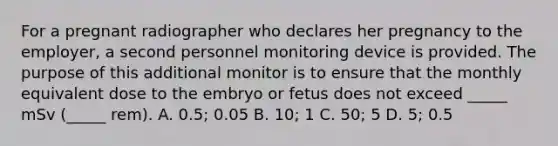 For a pregnant radiographer who declares her pregnancy to the employer, a second personnel monitoring device is provided. The purpose of this additional monitor is to ensure that the monthly equivalent dose to the embryo or fetus does not exceed _____ mSv (_____ rem). A. 0.5; 0.05 B. 10; 1 C. 50; 5 D. 5; 0.5