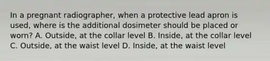 In a pregnant radiographer, when a protective lead apron is used, where is the additional dosimeter should be placed or worn? A. Outside, at the collar level B. Inside, at the collar level C. Outside, at the waist level D. Inside, at the waist level