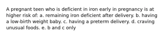 A pregnant teen who is deficient in iron early in pregnancy is at higher risk of: a. remaining iron deficient after delivery. b. having a low-birth weight baby. c. having a preterm delivery. d. craving unusual foods. e. b and c only