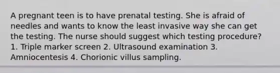 A pregnant teen is to have prenatal testing. She is afraid of needles and wants to know the least invasive way she can get the testing. The nurse should suggest which testing procedure? 1. Triple marker screen 2. Ultrasound examination 3. Amniocentesis 4. Chorionic villus sampling.