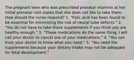 The pregnant teen who was prescribed prenatal vitamins at her initial prenatal visit states that she does not like to take them. How should the nurse respond? 1. "Folic acid has been found to be essential for minimizing the risk of neural tube defects." 2. "You do not have to take these supplements if you think you are healthy enough." 3. "These medications do the same thing. I will call your doctor to cancel one of your medications." 4. "You can trust your doctor to know what you need." 5. "You need the supplements because your dietary intake may not be adequate for fetal development."