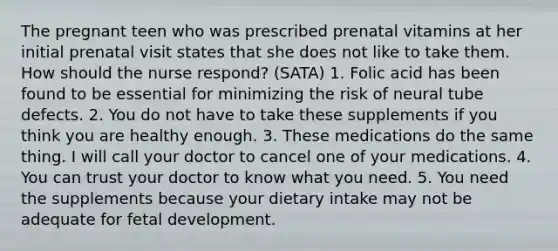 The pregnant teen who was prescribed prenatal vitamins at her initial prenatal visit states that she does not like to take them. How should the nurse respond? (SATA) 1. Folic acid has been found to be essential for minimizing the risk of neural tube defects. 2. You do not have to take these supplements if you think you are healthy enough. 3. These medications do the same thing. I will call your doctor to cancel one of your medications. 4. You can trust your doctor to know what you need. 5. You need the supplements because your dietary intake may not be adequate for fetal development.