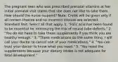 The pregnant teen who was prescribed prenatal vitamins at her initial prenatal visit states that she does not llike to take them. How should the nurse respond? Note: Credit will be given only if all correct choices and no incorrect choices are selected. Standard Text: Select all that apply. 1. "Folic acid has been found to be essential for minimizing the risk of neural tube defects." 2. "You do not have to take these supplements if you think you are healthy enough." 3. "These medications do the same thing. I will call your doctor to cancel one of your medications." 4. "You can trust your doctor to know what you need." 5. "You need the supplements because your dietary intake is not adequate for fetal development."