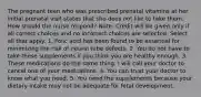 The pregnant teen who was prescribed prenatal vitamins at her initial prenatal visit states that she does not like to take them. How should the nurse respond? Note: Credit will be given only if all correct choices and no incorrect choices are selected. Select all that apply. 1. Folic acid has been found to be essential for minimizing the risk of neural tube defects. 2. You do not have to take these supplements if you think you are healthy enough. 3. These medications do the same thing. I will call your doctor to cancel one of your medications. 4. You can trust your doctor to know what you need. 5. You need the supplements because your dietary intake may not be adequate for fetal development.