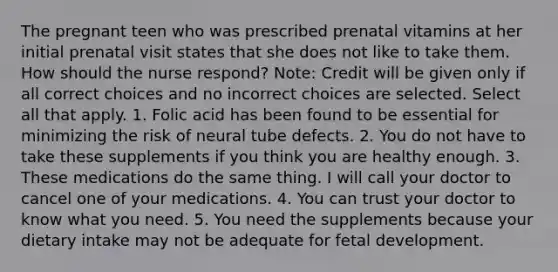 The pregnant teen who was prescribed prenatal vitamins at her initial prenatal visit states that she does not like to take them. How should the nurse respond? Note: Credit will be given only if all correct choices and no incorrect choices are selected. Select all that apply. 1. Folic acid has been found to be essential for minimizing the risk of neural tube defects. 2. You do not have to take these supplements if you think you are healthy enough. 3. These medications do the same thing. I will call your doctor to cancel one of your medications. 4. You can trust your doctor to know what you need. 5. You need the supplements because your dietary intake may not be adequate for fetal development.