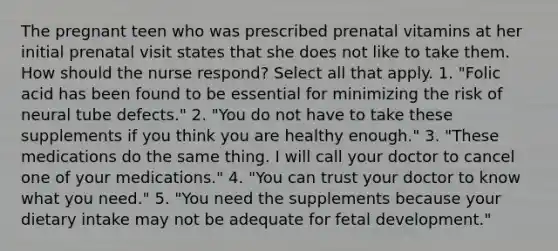 The pregnant teen who was prescribed prenatal vitamins at her initial prenatal visit states that she does not like to take them. How should the nurse respond? Select all that apply. 1. "Folic acid has been found to be essential for minimizing the risk of neural tube defects." 2. "You do not have to take these supplements if you think you are healthy enough." 3. "These medications do the same thing. I will call your doctor to cancel one of your medications." 4. "You can trust your doctor to know what you need." 5. "You need the supplements because your dietary intake may not be adequate for fetal development."