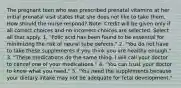 The pregnant teen who was prescribed prenatal vitamins at her initial prenatal visit states that she does not like to take them. How should the nurse respond? Note: Credit will be given only if all correct choices and no incorrect choices are selected. Select all that apply. 1. "Folic acid has been found to be essential for minimizing the risk of neural tube defects." 2. "You do not have to take these supplements if you think you are healthy enough." 3. "These medications do the same thing. I will call your doctor to cancel one of your medications." 4. "You can trust your doctor to know what you need." 5. "You need the supplements because your dietary intake may not be adequate for fetal development."