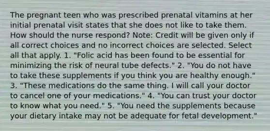 The pregnant teen who was prescribed prenatal vitamins at her initial prenatal visit states that she does not like to take them. How should the nurse respond? Note: Credit will be given only if all correct choices and no incorrect choices are selected. Select all that apply. 1. "Folic acid has been found to be essential for minimizing the risk of neural tube defects." 2. "You do not have to take these supplements if you think you are healthy enough." 3. "These medications do the same thing. I will call your doctor to cancel one of your medications." 4. "You can trust your doctor to know what you need." 5. "You need the supplements because your dietary intake may not be adequate for fetal development."