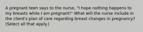 A pregnant teen says to the nurse, "I hope nothing happens to my breasts while I am pregnant!" What will the nurse include in the client's plan of care regarding breast changes in pregnancy? (Select all that apply.)