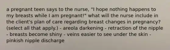 a pregnant teen says to the nurse, "I hope nothing happens to my breasts while I am pregnant!" what will the nurse include in the client's plan of care regarding breast changes in pregnancy? (select all that apply.) - areola darkening - retraction of the nipple - breasts become shiny - veins easier to see under the skin - pinkish nipple discharge