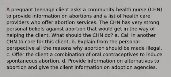 A pregnant teenage client asks a community health nurse (CHN) to provide information on abortions and a list of health care providers who offer abortion services. The CHN has very strong personal beliefs against abortion that would get in the way of helping the client. What should the CHN do? a. Call in another CHN to care for this client. b. Explain from the personal perspective all the reasons why abortion should be made illegal. c. Offer the client a combination of oral contraceptives to induce spontaneous abortion. d. Provide information on alternatives to abortion and give the client information on adoption agencies.