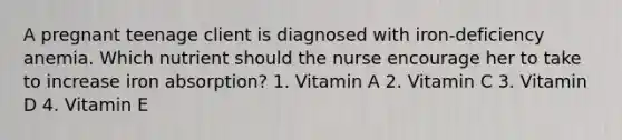 A pregnant teenage client is diagnosed with iron-deficiency anemia. Which nutrient should the nurse encourage her to take to increase iron absorption? 1. Vitamin A 2. Vitamin C 3. Vitamin D 4. Vitamin E