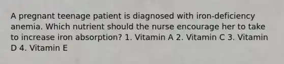 A pregnant teenage patient is diagnosed with iron-deficiency anemia. Which nutrient should the nurse encourage her to take to increase iron absorption? 1. Vitamin A 2. Vitamin C 3. Vitamin D 4. Vitamin E