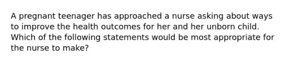 A pregnant teenager has approached a nurse asking about ways to improve the health outcomes for her and her unborn child. Which of the following statements would be most appropriate for the nurse to make?