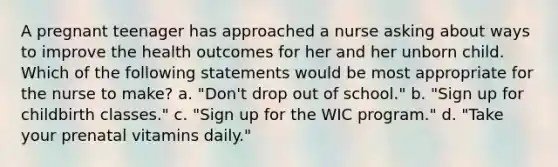 A pregnant teenager has approached a nurse asking about ways to improve the health outcomes for her and her unborn child. Which of the following statements would be most appropriate for the nurse to make? a. "Don't drop out of school." b. "Sign up for childbirth classes." c. "Sign up for the WIC program." d. "Take your prenatal vitamins daily."