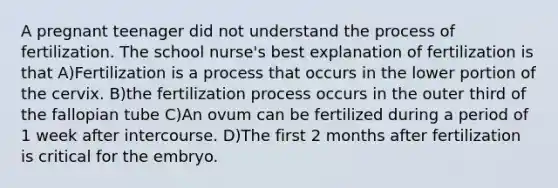 A pregnant teenager did not understand the process of fertilization. The school nurse's best explanation of fertilization is that A)Fertilization is a process that occurs in the lower portion of the cervix. B)the fertilization process occurs in the outer third of the fallopian tube C)An ovum can be fertilized during a period of 1 week after intercourse. D)The first 2 months after fertilization is critical for the embryo.