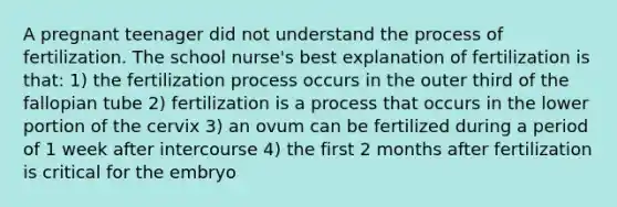 A pregnant teenager did not understand the process of fertilization. The school nurse's best explanation of fertilization is that: 1) the fertilization process occurs in the outer third of the fallopian tube 2) fertilization is a process that occurs in the lower portion of the cervix 3) an ovum can be fertilized during a period of 1 week after intercourse 4) the first 2 months after fertilization is critical for the embryo