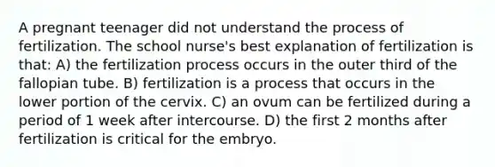 A pregnant teenager did not understand the process of fertilization. The school nurse's best explanation of fertilization is that: A) the fertilization process occurs in the outer third of the fallopian tube. B) fertilization is a process that occurs in the lower portion of the cervix. C) an ovum can be fertilized during a period of 1 week after intercourse. D) the first 2 months after fertilization is critical for the embryo.