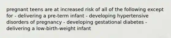 pregnant teens are at increased risk of all of the following except for - delivering a pre-term infant - developing hypertensive disorders of pregnancy - developing gestational diabetes - delivering a low-birth-weight infant