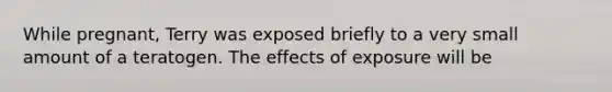 While pregnant, Terry was exposed briefly to a very small amount of a teratogen. The effects of exposure will be