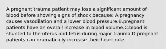 A pregnant trauma patient may lose a significant amount of blood before showing signs of shock because: A.pregnancy causes vasodilation and a lower blood pressure.B.pregnant patients have an overall increase in blood volume.C.blood is shunted to the uterus and fetus during major trauma.D.pregnant patients can dramatically increase their heart rate.