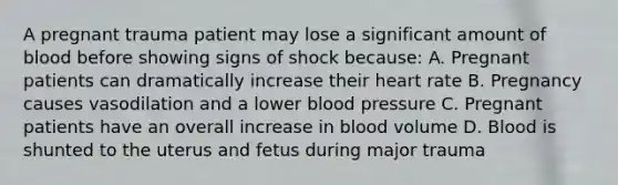 A pregnant trauma patient may lose a significant amount of blood before showing signs of shock because: A. Pregnant patients can dramatically increase their heart rate B. Pregnancy causes vasodilation and a lower blood pressure C. Pregnant patients have an overall increase in blood volume D. Blood is shunted to the uterus and fetus during major trauma