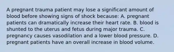 A pregnant trauma patient may lose a significant amount of blood before showing signs of shock because: A. pregnant patients can dramatically increase their heart rate. B. blood is shunted to the uterus and fetus during major trauma. C. pregnancy causes vasodilation and a lower blood pressure. D. pregnant patients have an overall increase in blood volume.