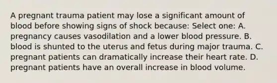 A pregnant trauma patient may lose a significant amount of blood before showing signs of shock because: Select one: A. pregnancy causes vasodilation and a lower <a href='https://www.questionai.com/knowledge/kD0HacyPBr-blood-pressure' class='anchor-knowledge'>blood pressure</a>. B. blood is shunted to the uterus and fetus during major trauma. C. pregnant patients can dramatically increase their heart rate. D. pregnant patients have an overall increase in blood volume.