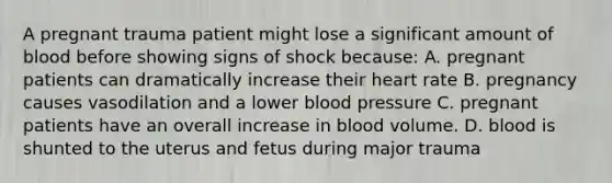 A pregnant trauma patient might lose a significant amount of blood before showing signs of shock because: A. pregnant patients can dramatically increase their heart rate B. pregnancy causes vasodilation and a lower blood pressure C. pregnant patients have an overall increase in blood volume. D. blood is shunted to the uterus and fetus during major trauma