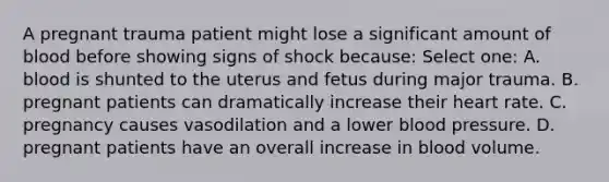 A pregnant trauma patient might lose a significant amount of blood before showing signs of shock because: Select one: A. blood is shunted to the uterus and fetus during major trauma. B. pregnant patients can dramatically increase their heart rate. C. pregnancy causes vasodilation and a lower blood pressure. D. pregnant patients have an overall increase in blood volume.