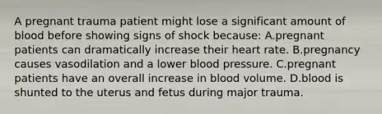 A pregnant trauma patient might lose a significant amount of blood before showing signs of shock because: A.pregnant patients can dramatically increase their heart rate. B.pregnancy causes vasodilation and a lower blood pressure. C.pregnant patients have an overall increase in blood volume. D.blood is shunted to the uterus and fetus during major trauma.