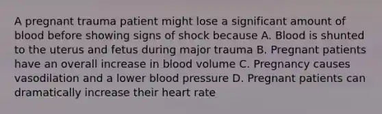 A pregnant trauma patient might lose a significant amount of blood before showing signs of shock because A. Blood is shunted to the uterus and fetus during major trauma B. Pregnant patients have an overall increase in blood volume C. Pregnancy causes vasodilation and a lower blood pressure D. Pregnant patients can dramatically increase their heart rate