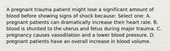 A pregnant trauma patient might lose a significant amount of blood before showing signs of shock because: Select one: A. pregnant patients can dramatically increase their heart rate. B. blood is shunted to the uterus and fetus during major trauma. C. pregnancy causes vasodilation and a lower <a href='https://www.questionai.com/knowledge/kD0HacyPBr-blood-pressure' class='anchor-knowledge'>blood pressure</a>. D. pregnant patients have an overall increase in blood volume.