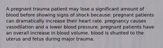 A pregnant trauma patient may lose a significant amount of blood before showing signs of shock because: pregnant patients can dramatically increase their heart rate. pregnancy causes vasodilation and a lower blood pressure. pregnant patients have an overall increase in blood volume. blood is shunted to the uterus and fetus during major trauma.