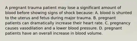 A pregnant trauma patient may lose a significant amount of blood before showing signs of shock because: A. blood is shunted to the uterus and fetus during major trauma. B. pregnant patients can dramatically increase their heart rate. C. pregnancy causes vasodilation and a lower blood pressure. D. pregnant patients have an overall increase in blood volume.