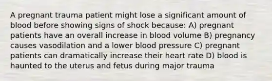 A pregnant trauma patient might lose a significant amount of blood before showing signs of shock because: A) pregnant patients have an overall increase in blood volume B) pregnancy causes vasodilation and a lower blood pressure C) pregnant patients can dramatically increase their heart rate D) blood is haunted to the uterus and fetus during major trauma