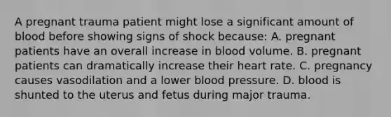 A pregnant trauma patient might lose a significant amount of blood before showing signs of shock because: A. pregnant patients have an overall increase in blood volume. B. pregnant patients can dramatically increase their heart rate. C. pregnancy causes vasodilation and a lower blood pressure. D. blood is shunted to the uterus and fetus during major trauma.