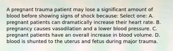 A pregnant trauma patient may lose a significant amount of blood before showing signs of shock because: Select one: A. pregnant patients can dramatically increase their heart rate. B. pregnancy causes vasodilation and a lower blood pressure. C. pregnant patients have an overall increase in blood volume. D. blood is shunted to the uterus and fetus during major trauma.