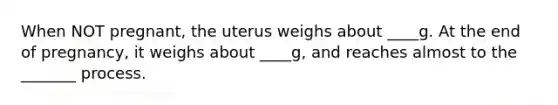 When NOT pregnant, the uterus weighs about ____g. At the end of pregnancy, it weighs about ____g, and reaches almost to the _______ process.