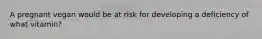 A pregnant vegan would be at risk for developing a deficiency of what vitamin?