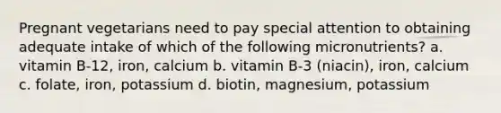 Pregnant vegetarians need to pay special attention to obtaining adequate intake of which of the following micronutrients? a. vitamin B-12, iron, calcium b. vitamin B-3 (niacin), iron, calcium c. folate, iron, potassium d. biotin, magnesium, potassium