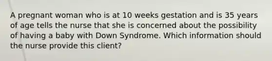 A pregnant woman who is at 10 weeks gestation and is 35 years of age tells the nurse that she is concerned about the possibility of having a baby with Down Syndrome. Which information should the nurse provide this client?