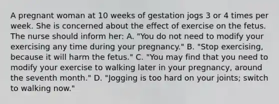 A pregnant woman at 10 weeks of gestation jogs 3 or 4 times per week. She is concerned about the effect of exercise on the fetus. The nurse should inform her: A. "You do not need to modify your exercising any time during your pregnancy." B. "Stop exercising, because it will harm the fetus." C. "You may find that you need to modify your exercise to walking later in your pregnancy, around the seventh month." D. "Jogging is too hard on your joints; switch to walking now."