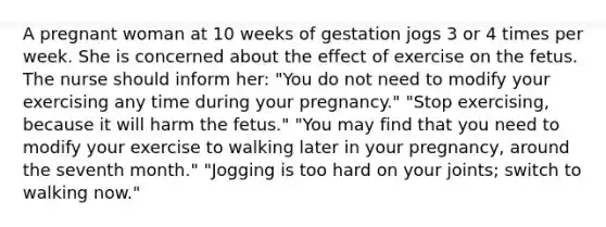 A pregnant woman at 10 weeks of gestation jogs 3 or 4 times per week. She is concerned about the effect of exercise on the fetus. The nurse should inform her: "You do not need to modify your exercising any time during your pregnancy." "Stop exercising, because it will harm the fetus." "You may find that you need to modify your exercise to walking later in your pregnancy, around the seventh month." "Jogging is too hard on your joints; switch to walking now."