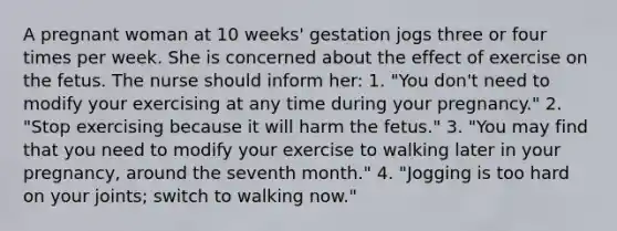 A pregnant woman at 10 weeks' gestation jogs three or four times per week. She is concerned about the effect of exercise on the fetus. The nurse should inform her: 1. "You don't need to modify your exercising at any time during your pregnancy." 2. "Stop exercising because it will harm the fetus." 3. "You may find that you need to modify your exercise to walking later in your pregnancy, around the seventh month." 4. "Jogging is too hard on your joints; switch to walking now."