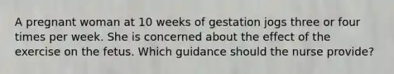 A pregnant woman at 10 weeks of gestation jogs three or four times per week. She is concerned about the effect of the exercise on the fetus. Which guidance should the nurse provide?