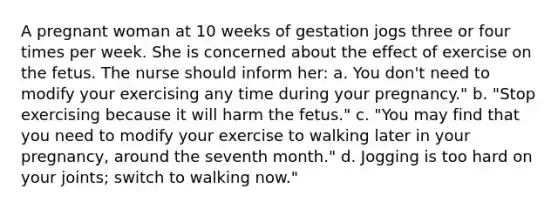 A pregnant woman at 10 weeks of gestation jogs three or four times per week. She is concerned about the effect of exercise on the fetus. The nurse should inform her: a. You don't need to modify your exercising any time during your pregnancy." b. "Stop exercising because it will harm the fetus." c. "You may find that you need to modify your exercise to walking later in your pregnancy, around the seventh month." d. Jogging is too hard on your joints; switch to walking now."