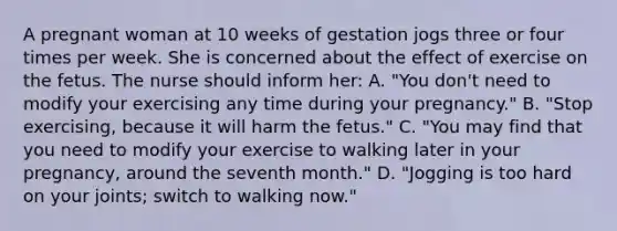 A pregnant woman at 10 weeks of gestation jogs three or four times per week. She is concerned about the effect of exercise on the fetus. The nurse should inform her: A. "You don't need to modify your exercising any time during your pregnancy." B. "Stop exercising, because it will harm the fetus." C. "You may find that you need to modify your exercise to walking later in your pregnancy, around the seventh month." D. "Jogging is too hard on your joints; switch to walking now."