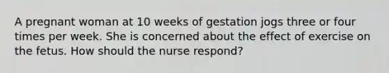 A pregnant woman at 10 weeks of gestation jogs three or four times per week. She is concerned about the effect of exercise on the fetus. How should the nurse respond?